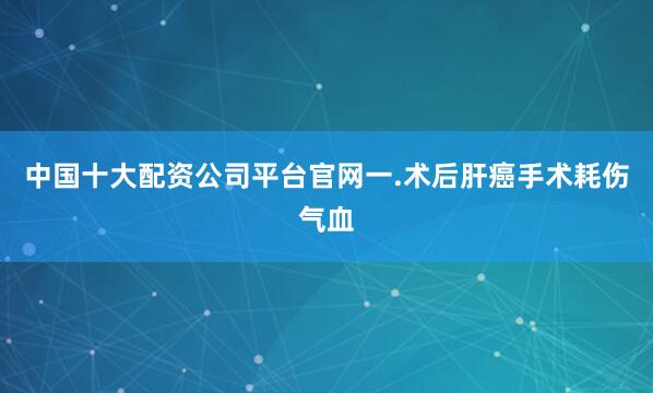 中国十大配资公司平台官网一.术后肝癌手术耗伤气血