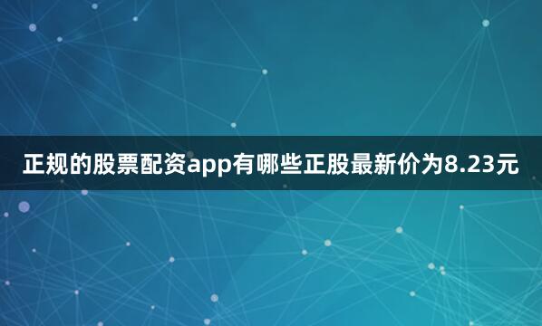 正规的股票配资app有哪些正股最新价为8.23元