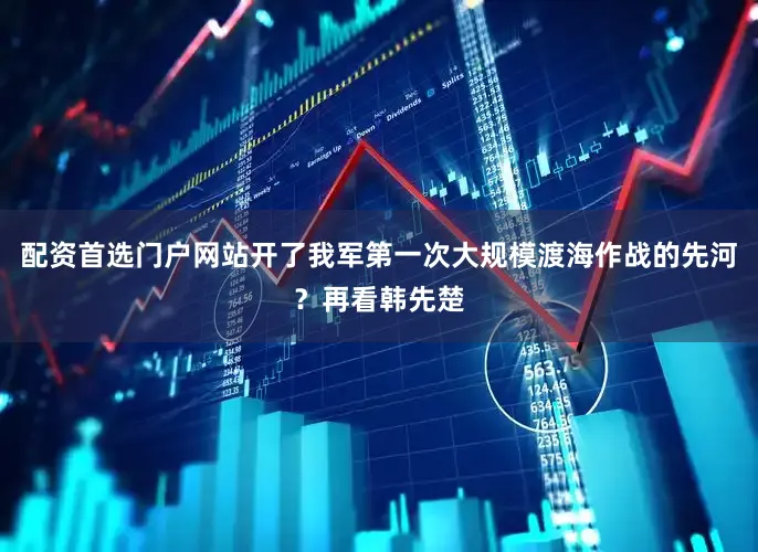 配资首选门户网站开了我军第一次大规模渡海作战的先河？再看韩先楚
