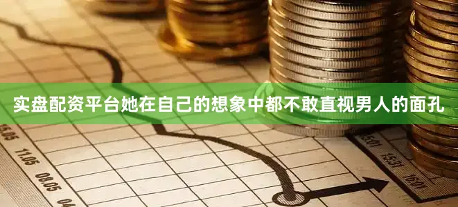 实盘配资平台她在自己的想象中都不敢直视男人的面孔
