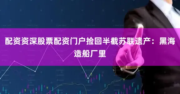 配资资深股票配资门户捡回半截苏联遗产：黑海造船厂里