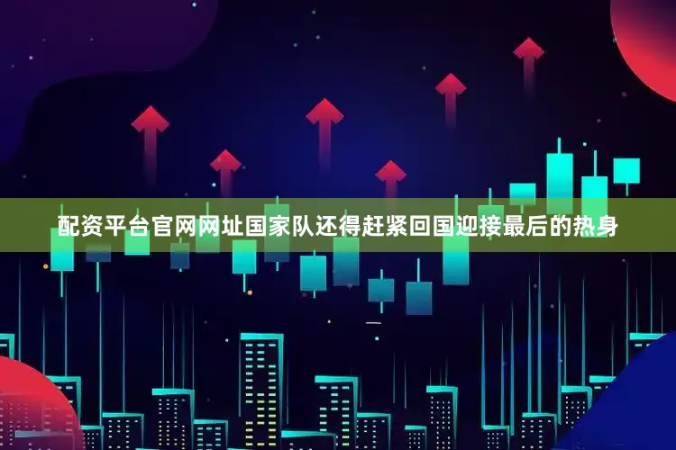 配资平台官网网址国家队还得赶紧回国迎接最后的热身