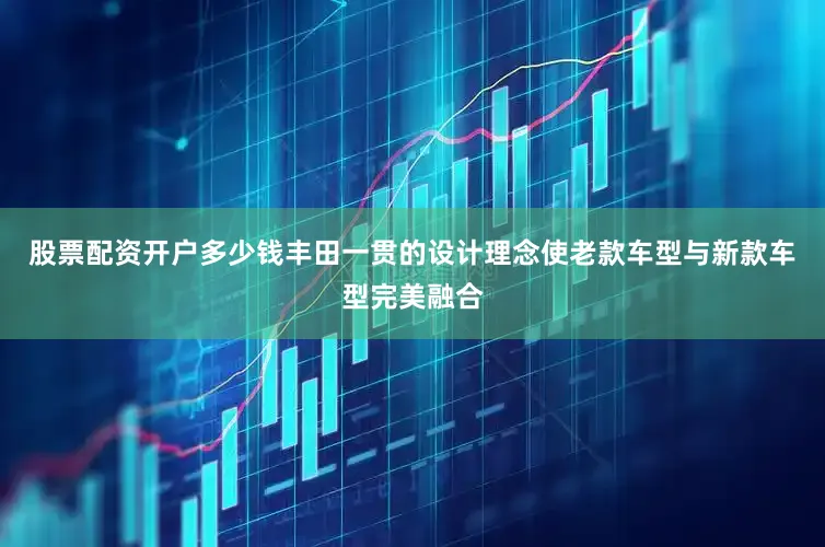 股票配资开户多少钱丰田一贯的设计理念使老款车型与新款车型完美融合