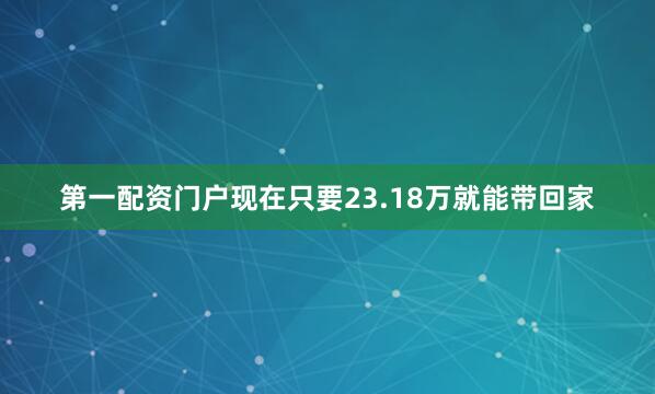 第一配资门户现在只要23.18万就能带回家