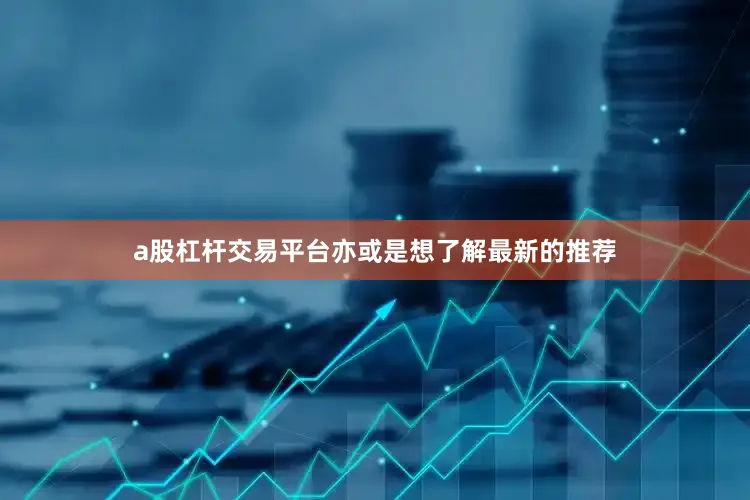 a股杠杆交易平台亦或是想了解最新的推荐