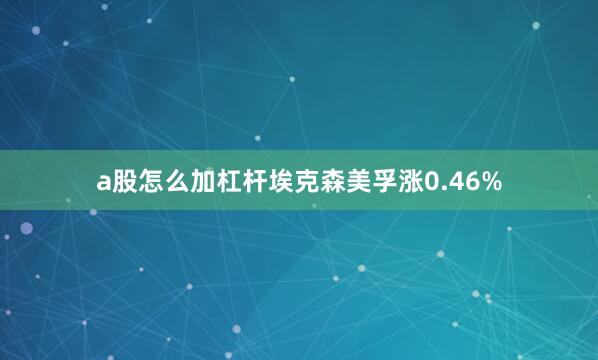 a股怎么加杠杆埃克森美孚涨0.46%