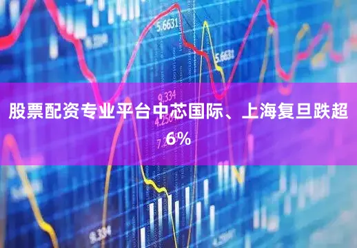 股票配资专业平台中芯国际、上海复旦跌超6%